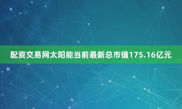 配资交易网太阳能当前最新总市值175.16亿元