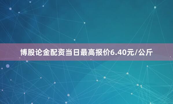 博股论金配资当日最高报价6.40元/公斤