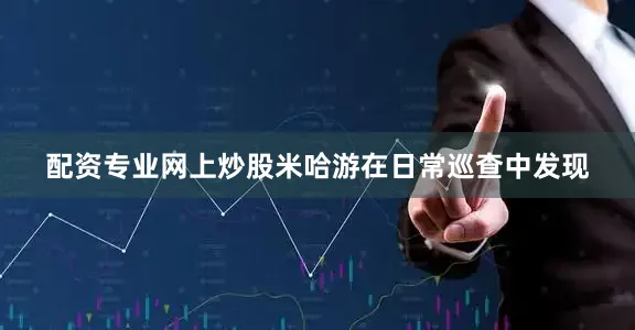 配资专业网上炒股米哈游在日常巡查中发现