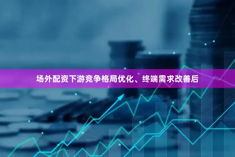场外配资下游竞争格局优化、终端需求改善后