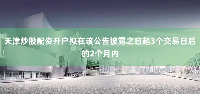 天津炒股配资开户拟在该公告披露之日起3个交易日后的2个月内