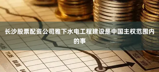 长沙股票配资公司雅下水电工程建设是中国主权范围内的事