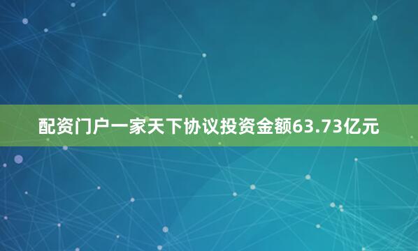 配资门户一家天下协议投资金额63.73亿元