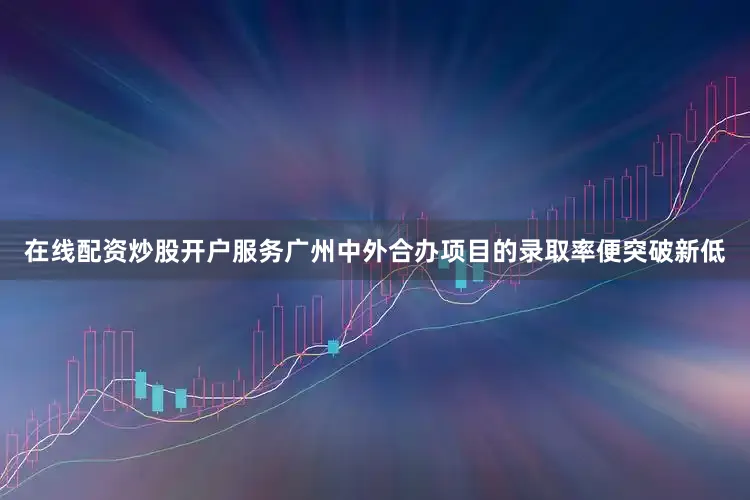 在线配资炒股开户服务广州中外合办项目的录取率便突破新低